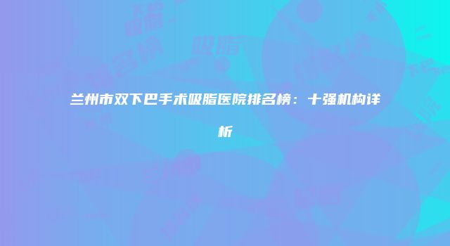 兰州市双下巴手术吸脂医院排名榜：十强机构详析