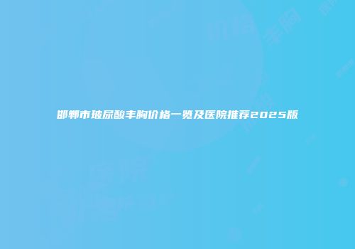 邯郸市玻尿酸丰胸价格一览及医院推荐2025版