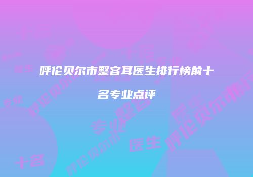 呼伦贝尔市整容耳医生排行榜前十名专业点评