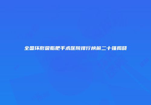 全国环形吸脂肥手术医院排行榜前二十强揭晓