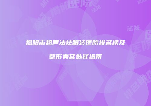 揭阳市超声法祛眼袋医院排名榜及整形美容选择指南
