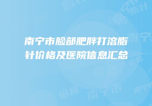 南宁市脸部肥胖打溶脂针价格及医院信息汇总