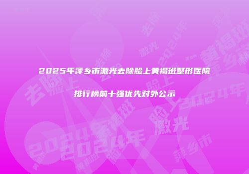 2025年萍乡市激光去除脸上黄褐斑整形医院排行榜前十强优先对外公示