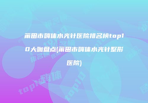莆田市嗨体水光针医院排名榜top10大咖盘点(莆田市嗨体水光针整形医院)