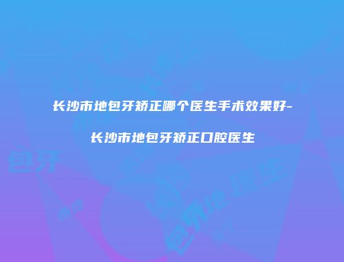 长沙市地包牙矫正哪个医生手术效果好-长沙市地包牙矫正口腔医生
