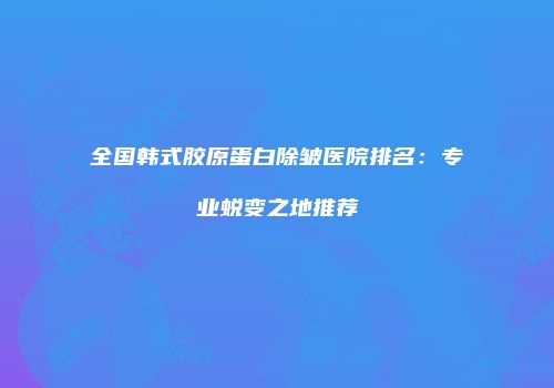 全国韩式胶原蛋白除皱医院排名：专业蜕变之地推荐