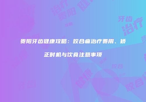 贵阳牙齿健康攻略：咬合痛治疗费用、矫正时机与饮食注意事项