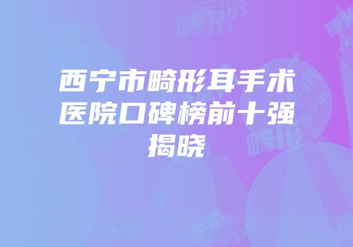 西宁市畸形耳手术医院口碑榜前十强揭晓