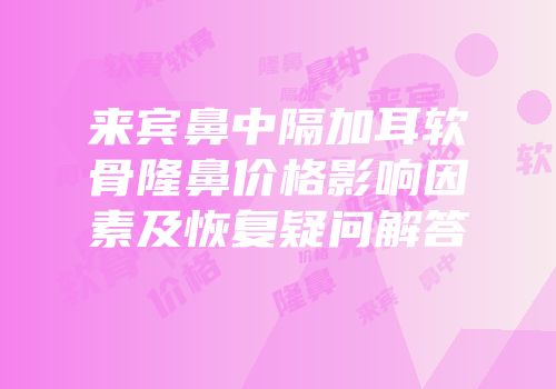 来宾鼻中隔加耳软骨隆鼻价格影响因素及恢复疑问解答