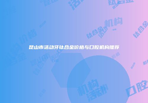 昆山市活动牙钛合金价格与口腔机构推荐