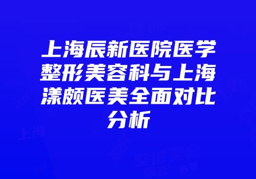 上海辰新医院医学整形美容科与上海漾颇医美全面对比分析