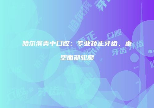 哈尔滨美中口腔：专业矫正牙齿，重塑面部轮廓