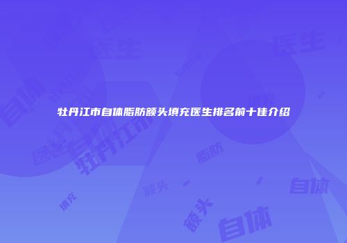 牡丹江市自体脂肪额头填充医生排名前十佳介绍