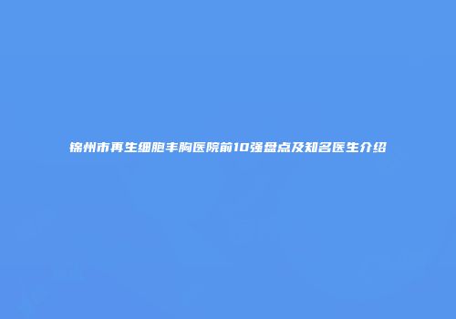 锦州市再生细胞丰胸医院前10强盘点及知名医生介绍