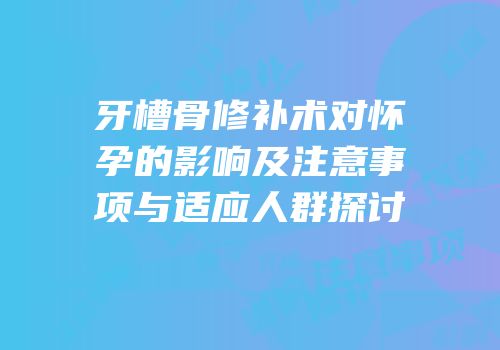 牙槽骨修补术对怀孕的影响及注意事项与适应人群探讨