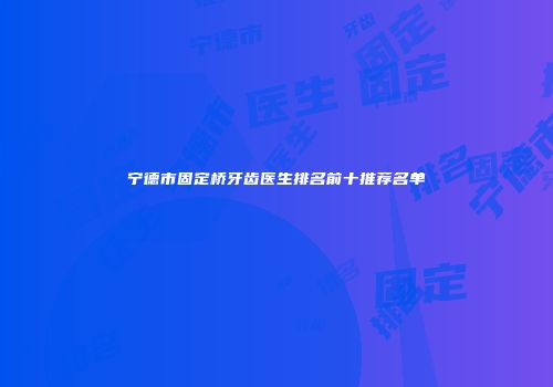 宁德市固定桥牙齿医生排名前十推荐名单