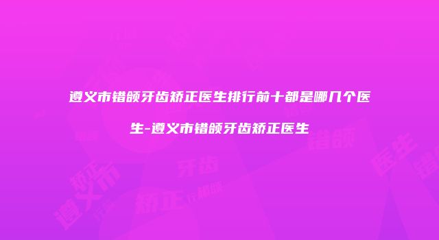 遵义市错颌牙齿矫正医生排行前十都是哪几个医生-遵义市错颌牙齿矫正医生