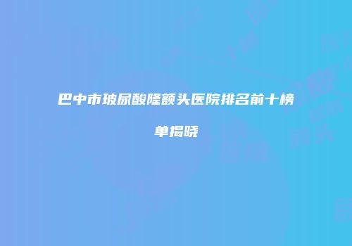 巴中市玻尿酸隆额头医院排名前十榜单揭晓