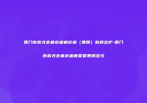 厦门市激光去痤疮疤痕价格（费用）新鲜出炉-厦门市激光去痤疮疤痕需要费用多少