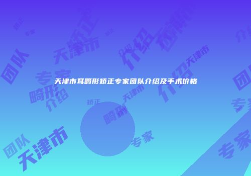 天津市耳畸形矫正专家团队介绍及手术价格