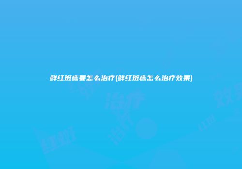 鲜红斑痣要怎么治疗(鲜红斑痣怎么治疗效果)