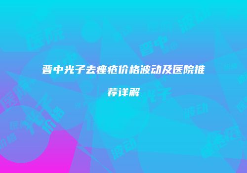 晋中光子去痤疮价格波动及医院推荐详解