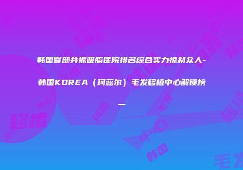 韩国臀部共振吸脂医院排名综合实力惊刹众人-韩国KOREA（珂蕊尔）毛发移植中心解锁榜一