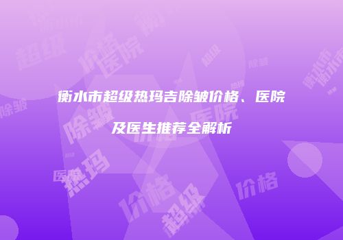 衡水市超级热玛吉除皱价格、医院及医生推荐全解析