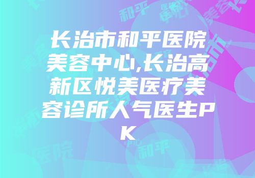 长治市和平医院美容中心,长治高新区悦美医疗美容诊所人气医生PK