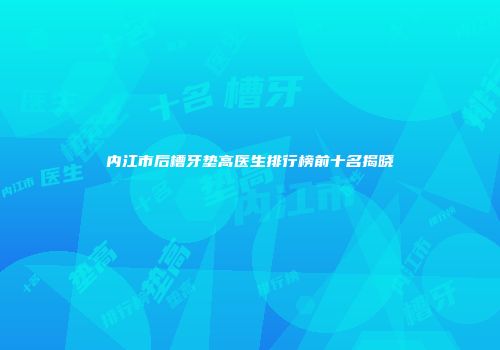 内江市后槽牙垫高医生排行榜前十名揭晓