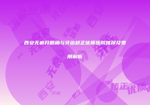 西安无痕开眼角与牙齿矫正优质医院推荐及费用解析