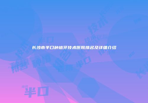 长沙市半口种植牙技术医院排名及详细介绍