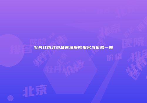 牡丹江市北京耳再造医院排名与价格一览