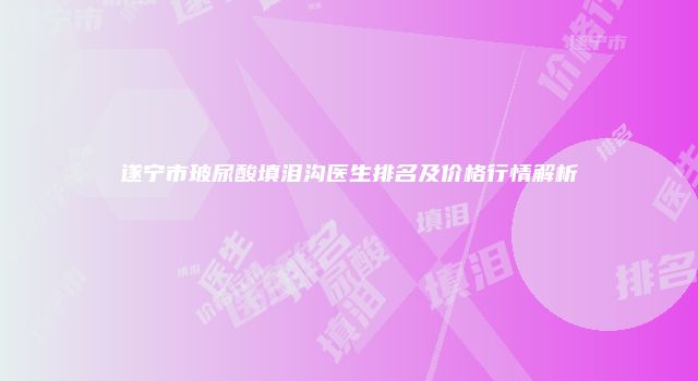 遂宁市玻尿酸填泪沟医生排名及价格行情解析