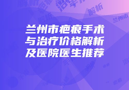 兰州市疤痕手术与治疗价格解析及医院医生推荐