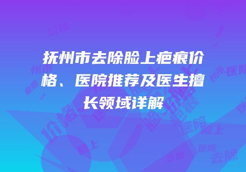 抚州市去除脸上疤痕价格、医院推荐及医生擅长领域详解