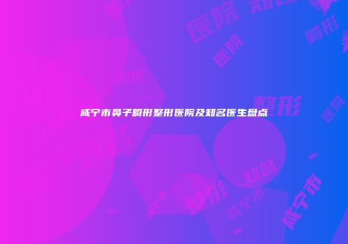 咸宁市鼻子畸形整形医院及知名医生盘点