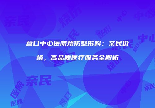 营口中心医院烧伤整形科：亲民价格，高品质医疗服务全解析