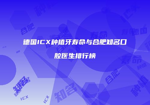 德国ICX种植牙寿命与合肥知名口腔医生排行榜