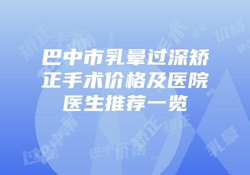巴中市乳晕过深矫正手术价格及医院医生推荐一览