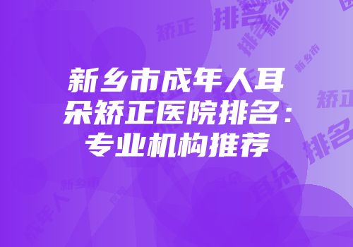 新乡市成年人耳朵矫正医院排名：专业机构推荐