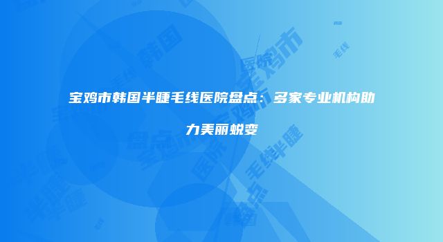 宝鸡市韩国半睫毛线医院盘点：多家专业机构助力美丽蜕变