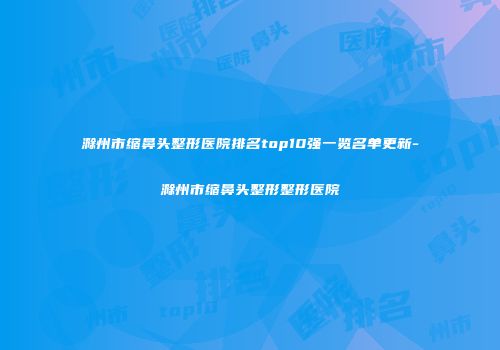滁州市缩鼻头整形医院排名top10强一览名单更新-滁州市缩鼻头整形整形医院