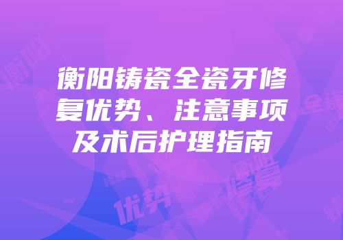 衡阳铸瓷全瓷牙修复优势、注意事项及术后护理指南