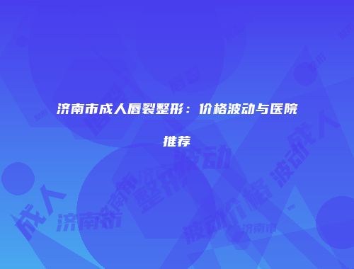济南市成人唇裂整形：价格波动与医院推荐