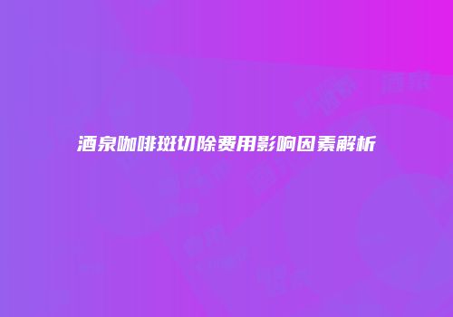 酒泉咖啡斑切除费用影响因素解析