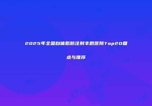 2025年全国自体脂肪注射丰唇医院Top20盘点与推荐