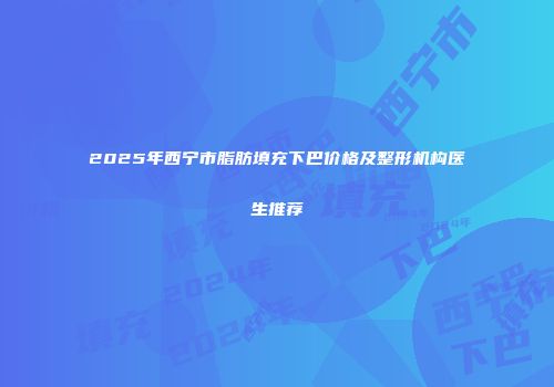 2025年西宁市脂肪填充下巴价格及整形机构医生推荐
