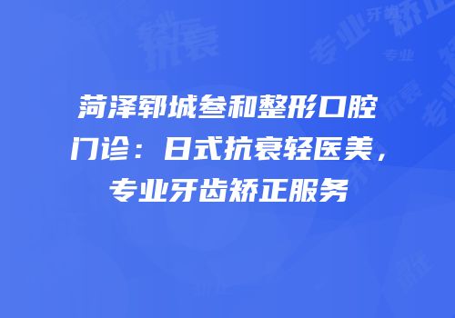 菏泽郓城叁和整形口腔门诊：日式抗衰轻医美，专业牙齿矫正服务