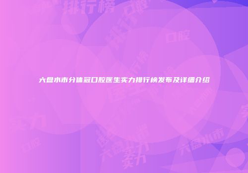 六盘水市分体冠口腔医生实力排行榜发布及详细介绍